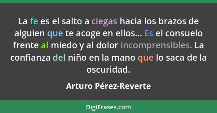 La fe es el salto a ciegas hacia los brazos de alguien que te acoge en ellos... Es el consuelo frente al miedo y al dolor incom... - Arturo Pérez-Reverte