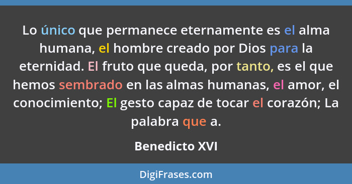 Lo único que permanece eternamente es el alma humana, el hombre creado por Dios para la eternidad. El fruto que queda, por tanto, es e... - Benedicto XVI