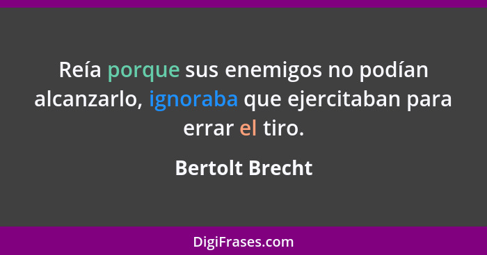 Reía porque sus enemigos no podían alcanzarlo, ignoraba que ejercitaban para errar el tiro.... - Bertolt Brecht