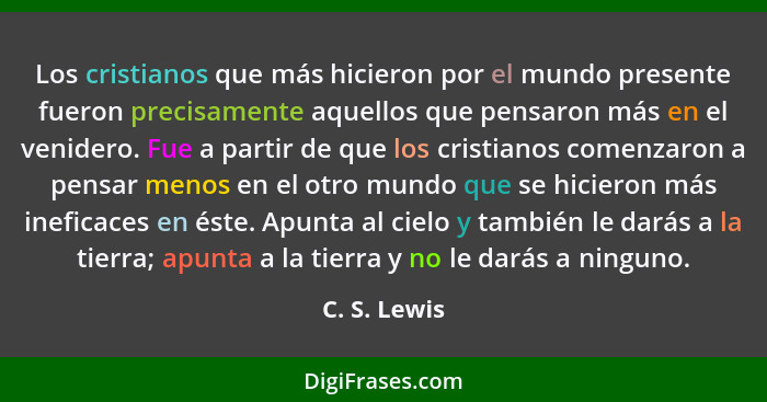 Los cristianos que más hicieron por el mundo presente fueron precisamente aquellos que pensaron más en el venidero. Fue a partir de que... - C. S. Lewis