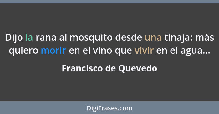 Dijo la rana al mosquito desde una tinaja: más quiero morir en el vino que vivir en el agua...... - Francisco de Quevedo