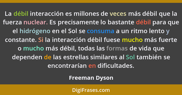 La débil interacción es millones de veces más débil que la fuerza nuclear. Es precisamente lo bastante débil para que el hidrógeno en... - Freeman Dyson