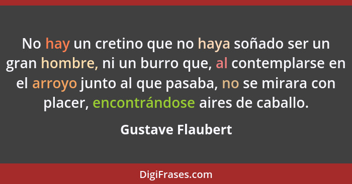 No hay un cretino que no haya soñado ser un gran hombre, ni un burro que, al contemplarse en el arroyo junto al que pasaba, no se m... - Gustave Flaubert