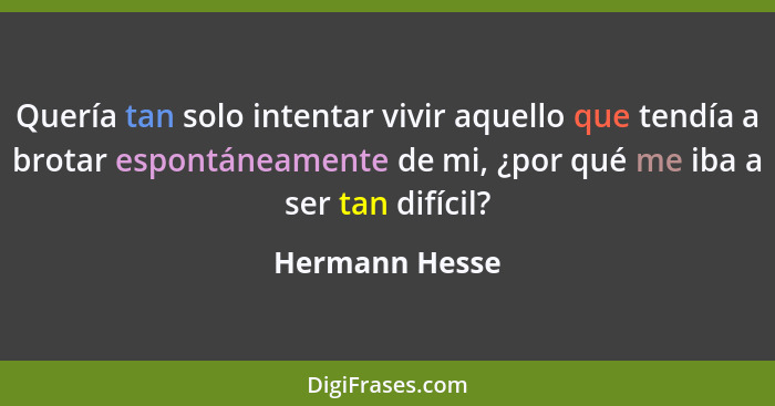 Quería tan solo intentar vivir aquello que tendía a brotar espontáneamente de mi, ¿por qué me iba a ser tan difícil?... - Hermann Hesse