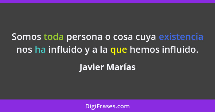 Somos toda persona o cosa cuya existencia nos ha influido y a la que hemos influido.... - Javier Marías