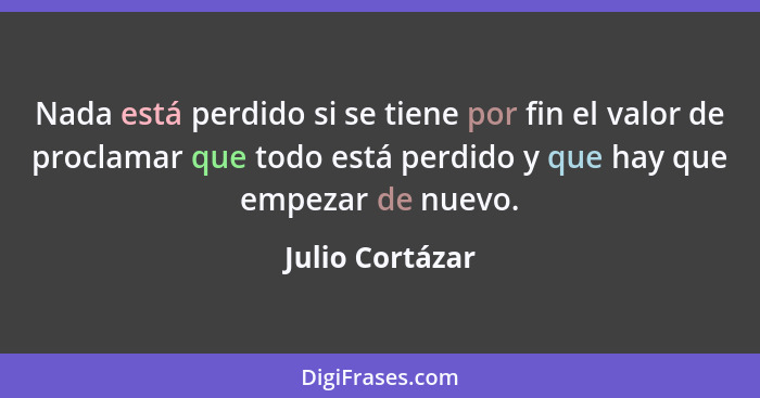 Nada está perdido si se tiene por fin el valor de proclamar que todo está perdido y que hay que empezar de nuevo.... - Julio Cortázar