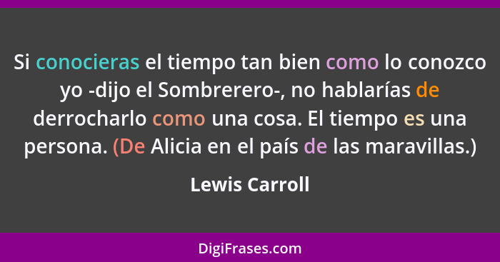 Si conocieras el tiempo tan bien como lo conozco yo -dijo el Sombrerero-, no hablarías de derrocharlo como una cosa. El tiempo es una... - Lewis Carroll