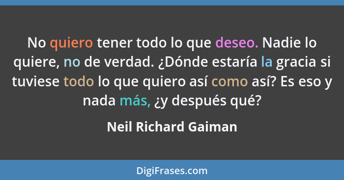 No quiero tener todo lo que deseo. Nadie lo quiere, no de verdad. ¿Dónde estaría la gracia si tuviese todo lo que quiero así com... - Neil Richard Gaiman