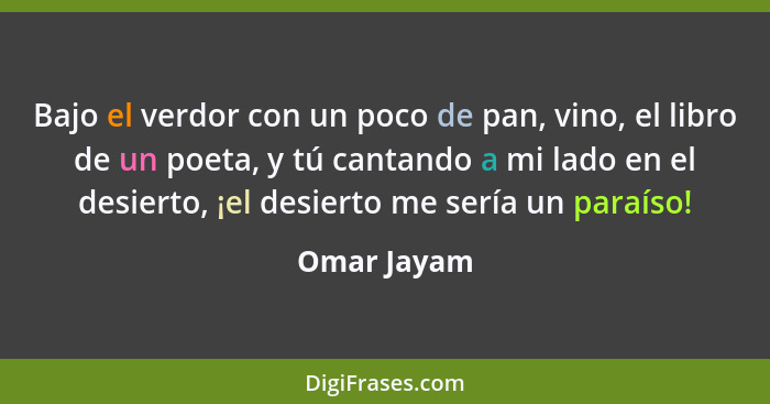 Bajo el verdor con un poco de pan, vino, el libro de un poeta, y tú cantando a mi lado en el desierto, ¡el desierto me sería un paraíso!... - Omar Jayam