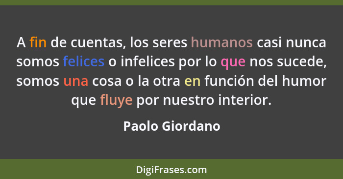 A fin de cuentas, los seres humanos casi nunca somos felices o infelices por lo que nos sucede, somos una cosa o la otra en función d... - Paolo Giordano