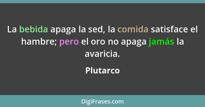 La bebida apaga la sed, la comida satisface el hambre; pero el oro no apaga jamás la avaricia.... - Plutarco