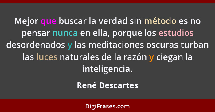 Mejor que buscar la verdad sin método es no pensar nunca en ella, porque los estudios desordenados y las meditaciones oscuras turban... - René Descartes