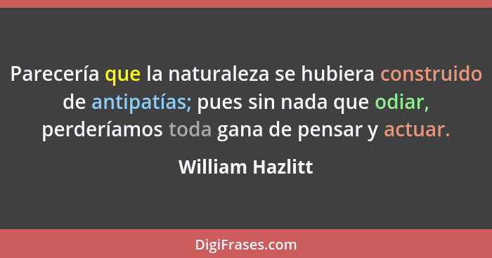 Parecería que la naturaleza se hubiera construido de antipatías; pues sin nada que odiar, perderíamos toda gana de pensar y actuar.... - William Hazlitt