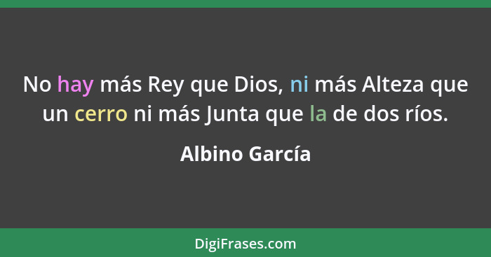 No hay más Rey que Dios, ni más Alteza que un cerro ni más Junta que la de dos ríos.... - Albino García