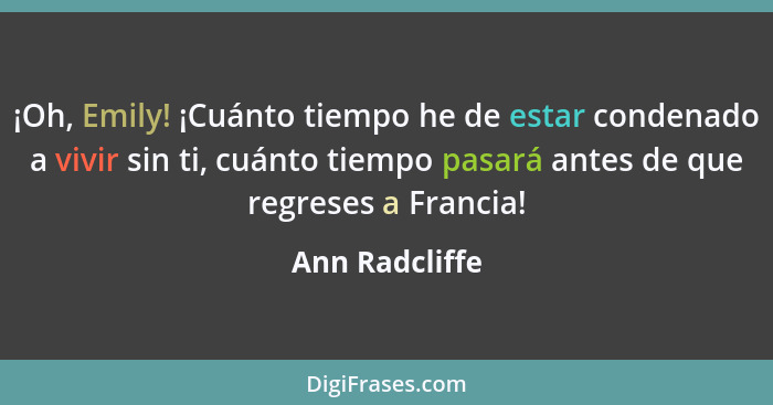 ¡Oh, Emily! ¡Cuánto tiempo he de estar condenado a vivir sin ti, cuánto tiempo pasará antes de que regreses a Francia!... - Ann Radcliffe