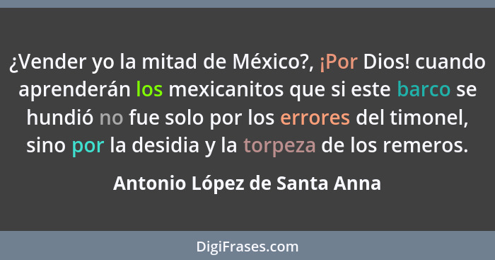 ¿Vender yo la mitad de México?, ¡Por Dios! cuando aprenderán los mexicanitos que si este barco se hundió no fue solo por... - Antonio López de Santa Anna