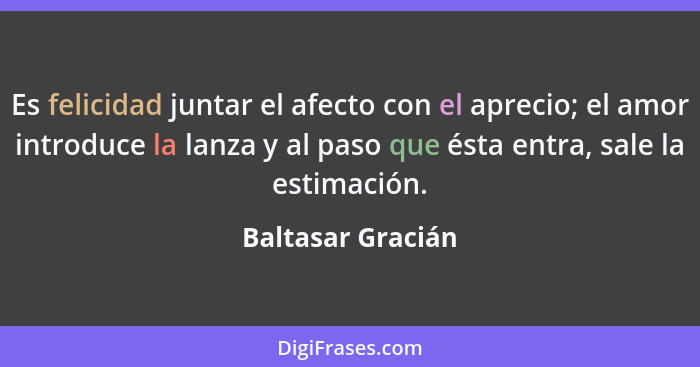 Es felicidad juntar el afecto con el aprecio; el amor introduce la lanza y al paso que ésta entra, sale la estimación.... - Baltasar Gracián