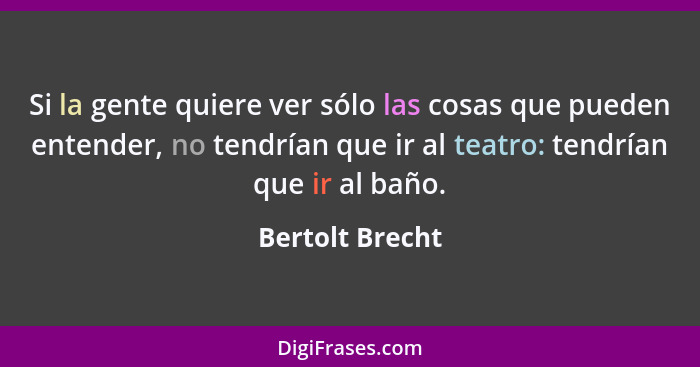 Si la gente quiere ver sólo las cosas que pueden entender, no tendrían que ir al teatro: tendrían que ir al baño.... - Bertolt Brecht