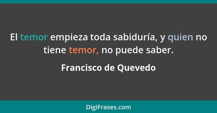 El temor empieza toda sabiduría, y quien no tiene temor, no puede saber.... - Francisco de Quevedo