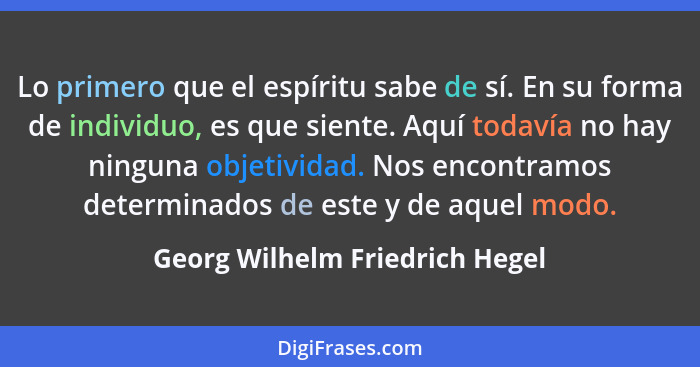 Lo primero que el espíritu sabe de sí. En su forma de individuo, es que siente. Aquí todavía no hay ninguna objetivida... - Georg Wilhelm Friedrich Hegel