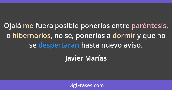 Ojalá me fuera posible ponerlos entre paréntesis, o hibernarlos, no sé, ponerlos a dormir y que no se despertaran hasta nuevo aviso.... - Javier Marías