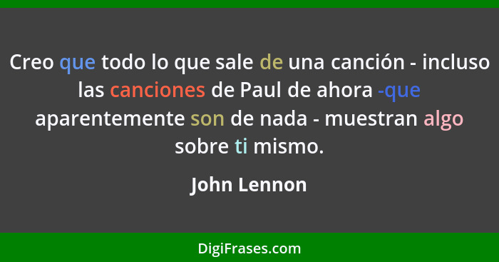 Creo que todo lo que sale de una canción - incluso las canciones de Paul de ahora -que aparentemente son de nada - muestran algo sobre t... - John Lennon