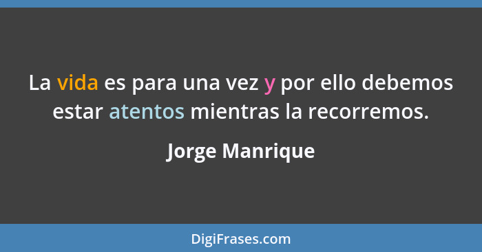 La vida es para una vez y por ello debemos estar atentos mientras la recorremos.... - Jorge Manrique