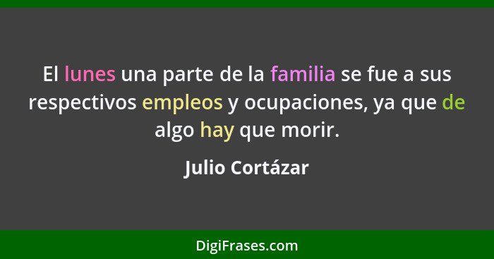 El lunes una parte de la familia se fue a sus respectivos empleos y ocupaciones, ya que de algo hay que morir.... - Julio Cortázar