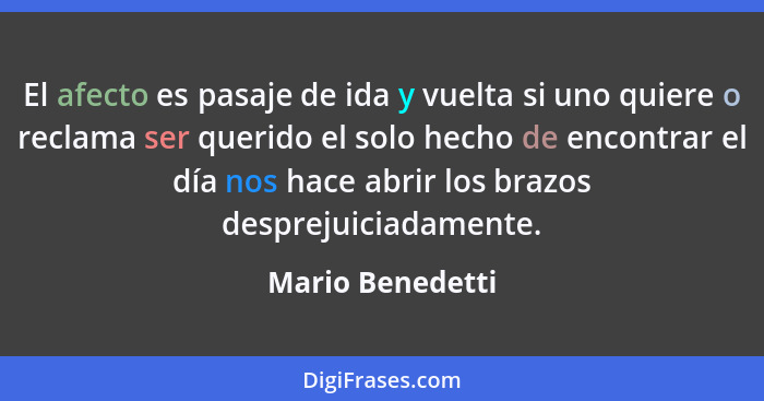 El afecto es pasaje de ida y vuelta si uno quiere o reclama ser querido el solo hecho de encontrar el día nos hace abrir los brazos... - Mario Benedetti