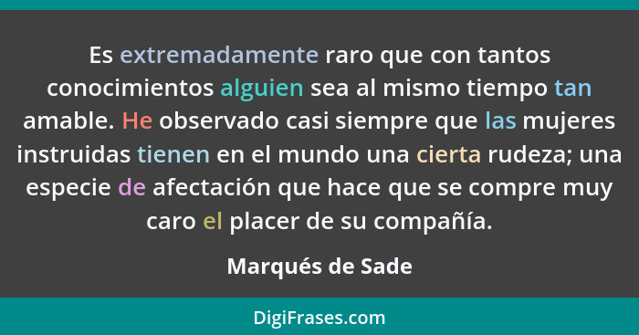 Es extremadamente raro que con tantos conocimientos alguien sea al mismo tiempo tan amable. He observado casi siempre que las mujere... - Marqués de Sade