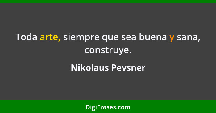 Toda arte, siempre que sea buena y sana, construye.... - Nikolaus Pevsner