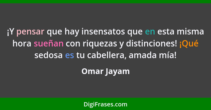 ¡Y pensar que hay insensatos que en esta misma hora sueñan con riquezas y distinciones! ¡Qué sedosa es tu cabellera, amada mía!... - Omar Jayam