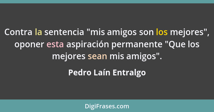 Contra la sentencia "mis amigos son los mejores", oponer esta aspiración permanente "Que los mejores sean mis amigos".... - Pedro Laín Entralgo