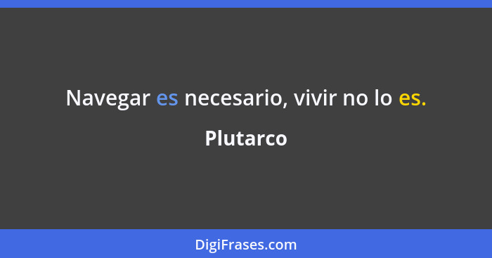 Navegar es necesario, vivir no lo es.... - Plutarco