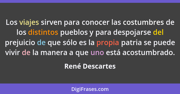 Los viajes sirven para conocer las costumbres de los distintos pueblos y para despojarse del prejuicio de que sólo es la propia patri... - René Descartes