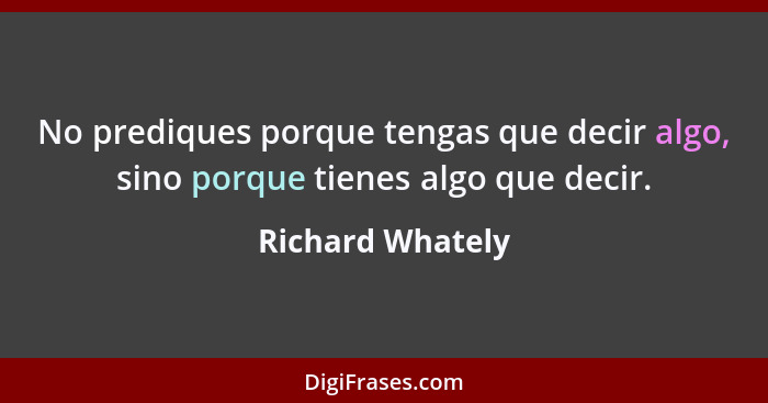 No prediques porque tengas que decir algo, sino porque tienes algo que decir.... - Richard Whately