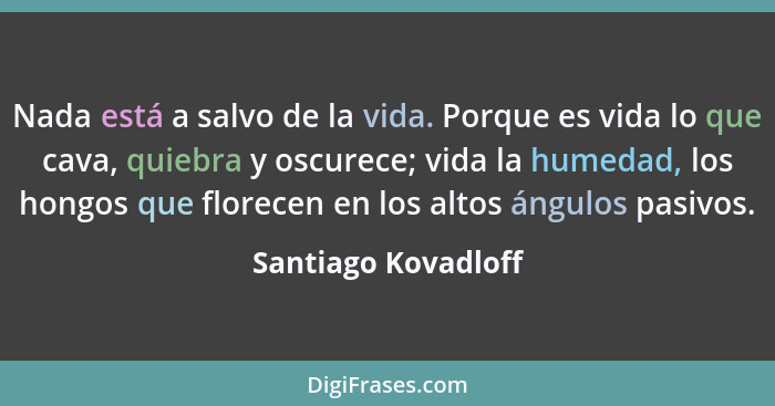 Nada está a salvo de la vida. Porque es vida lo que cava, quiebra y oscurece; vida la humedad, los hongos que florecen en los alt... - Santiago Kovadloff