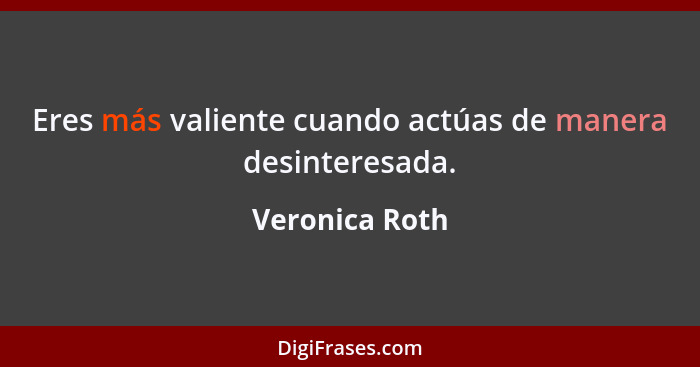 Eres más valiente cuando actúas de manera desinteresada.... - Veronica Roth