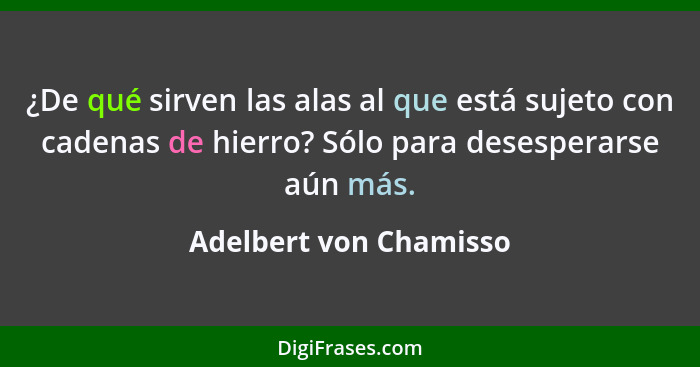 ¿De qué sirven las alas al que está sujeto con cadenas de hierro? Sólo para desesperarse aún más.... - Adelbert von Chamisso