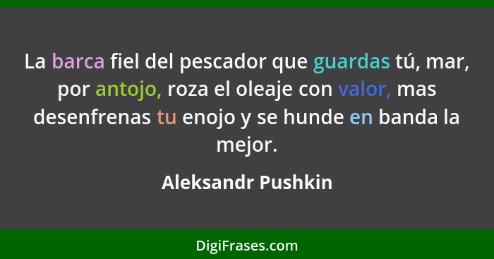 La barca fiel del pescador que guardas tú, mar, por antojo, roza el oleaje con valor, mas desenfrenas tu enojo y se hunde en banda... - Aleksandr Pushkin