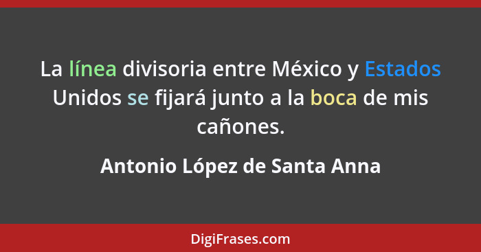 La línea divisoria entre México y Estados Unidos se fijará junto a la boca de mis cañones.... - Antonio López de Santa Anna
