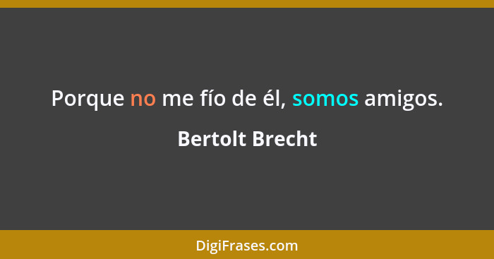 Porque no me fío de él, somos amigos.... - Bertolt Brecht