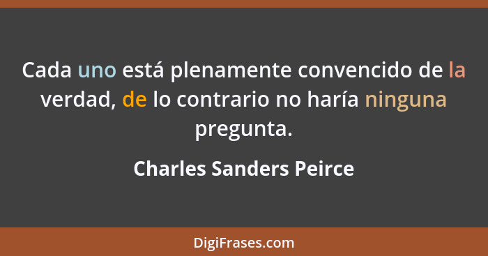 Cada uno está plenamente convencido de la verdad, de lo contrario no haría ninguna pregunta.... - Charles Sanders Peirce