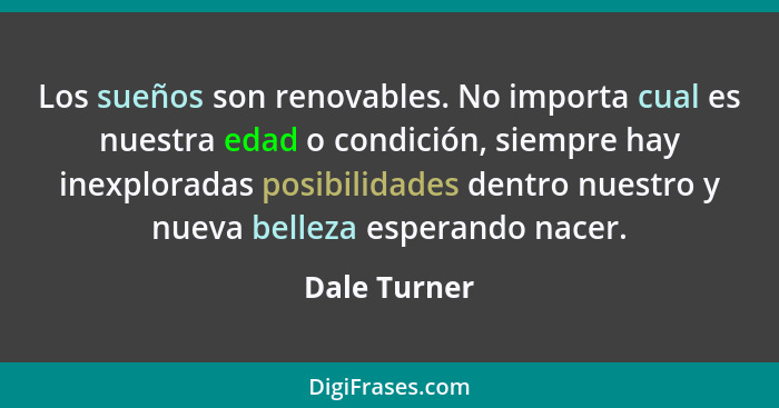 Los sueños son renovables. No importa cual es nuestra edad o condición, siempre hay inexploradas posibilidades dentro nuestro y nueva be... - Dale Turner