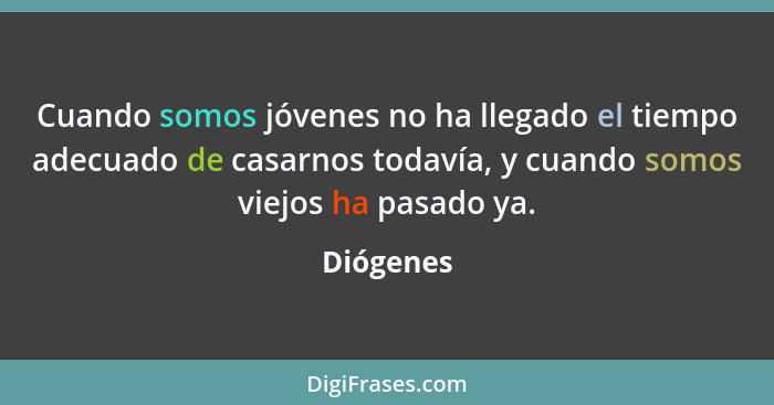 Cuando somos jóvenes no ha llegado el tiempo adecuado de casarnos todavía, y cuando somos viejos ha pasado ya.... - Diógenes