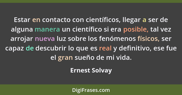 Estar en contacto con científicos, llegar a ser de alguna manera un científico si era posible, tal vez arrojar nueva luz sobre los fen... - Ernest Solvay