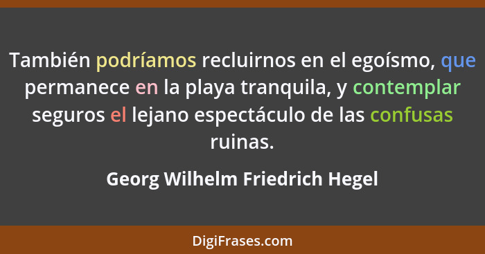 También podríamos recluirnos en el egoísmo, que permanece en la playa tranquila, y contemplar seguros el lejano espect... - Georg Wilhelm Friedrich Hegel