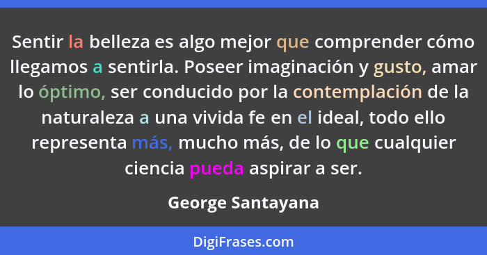 Sentir la belleza es algo mejor que comprender cómo llegamos a sentirla. Poseer imaginación y gusto, amar lo óptimo, ser conducido... - George Santayana