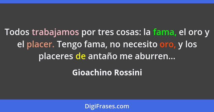 Todos trabajamos por tres cosas: la fama, el oro y el placer. Tengo fama, no necesito oro, y los placeres de antaño me aburren...... - Gioachino Rossini