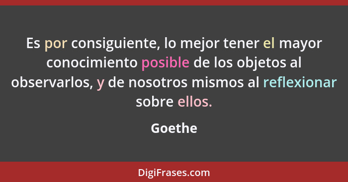 Es por consiguiente, lo mejor tener el mayor conocimiento posible de los objetos al observarlos, y de nosotros mismos al reflexionar sobre el... - Goethe